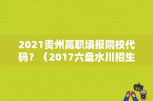 2021贵州高职填报院校代码？（2017六盘水川招生代码）
